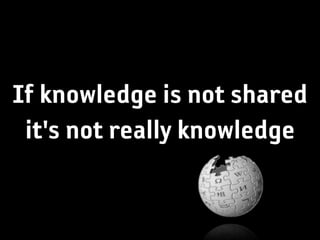 If knowledge is not shared
 it's not really knowledge
 