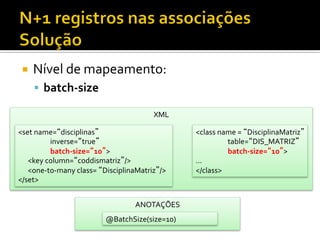 ¡  Nível	
  de	
  mapeamento:	
  
§  batch-­‐size	
  
XML	
  
<set	
  name=“disciplinas”	
  
	
  inverse=“true”	
  
	
  batch-­‐size=“10”>	
  
	
  	
  	
  	
  	
  	
  <key	
  column=“coddismatriz”/>	
  
	
  	
  	
  	
  	
  	
  <one-­‐to-­‐many	
  class=	
  “DisciplinaMatriz”/>	
  
</set>	
  
<class	
  name	
  =	
  “DisciplinaMatriz”	
  
	
  table=“DIS_MATRIZ”	
  
	
  batch-­‐size=“10”>	
  
...	
  
</class>	
  
ANOTAÇÕES	
  
@BatchSize(size=10)	
  
 
