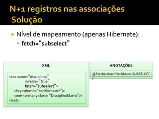 ¡  Nível	
  de	
  mapeamento	
  (apenas	
  Hibernate):	
  
§  fetch=“subselect”	
  
XML	
  
<set	
  name=“disciplinas”	
  
	
  inverse=“true”	
  
	
  fetch=“subselect”>	
  
	
  	
  	
  	
  	
  	
  <key	
  column=“coddismatriz”/>	
  
	
  	
  	
  	
  	
  	
  <one-­‐to-­‐many	
  class=	
  “DisciplinaMatriz”/>	
  
</set>	
  
ANOTAÇÕES	
  
@Fetch(value=FetchMode.SUBSELECT
)	
  
 