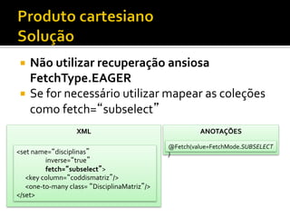 ¡  Não	
  utilizar	
  recuperação	
  ansiosa	
  
FetchType.EAGER	
  
¡  Se	
  for	
  necessário	
  utilizar	
  mapear	
  as	
  coleções	
  
como	
  fetch=“subselect”	
  
XML	
  
<set	
  name=“disciplinas”	
  
	
  inverse=“true”	
  
	
  fetch=“subselect”>	
  
	
  	
  	
  	
  	
  	
  <key	
  column=“coddismatriz”/>	
  
	
  	
  	
  	
  	
  	
  <one-­‐to-­‐many	
  class=	
  “DisciplinaMatriz”/>	
  
</set>	
  
ANOTAÇÕES	
  
@Fetch(value=FetchMode.SUBSELECT
)	
  
 