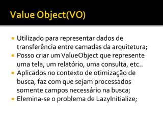 ¡  Utilizado	
  para	
  representar	
  dados	
  de	
  
transferência	
  entre	
  camadas	
  da	
  arquitetura;	
  
¡  Posso	
  criar	
  um	
  ValueObject	
  que	
  represente	
  
uma	
  tela,	
  um	
  relatório,	
  uma	
  consulta,	
  etc..	
  
¡  Aplicados	
  no	
  contexto	
  de	
  otimização	
  de	
  
busca,	
  faz	
  com	
  que	
  sejam	
  processados	
  
somente	
  campos	
  necessário	
  na	
  busca;	
  
¡  Elemina-­‐se	
  o	
  problema	
  de	
  LazyInitialize;	
  
 