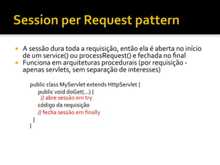 ¡  A	
  sessão	
  dura	
  toda	
  a	
  requisição,	
  então	
  ela	
  é	
  aberta	
  no	
  início	
  
de	
  um	
  service()	
  ou	
  processRequest()	
  e	
  fechada	
  no	
  ﬁnal	
  
¡  Funciona	
  em	
  arquiteturas	
  procedurais	
  (por	
  requisição	
  -­‐	
  
apenas	
  servlets,	
  sem	
  separação	
  de	
  interesses)	
  
	
  public	
  class	
  MyServlet	
  extends	
  HttpServlet	
  {	
  
	
   	
  	
  	
  	
  public	
  void	
  doGet(...)	
  {	
  
	
  	
  	
  	
  	
  	
  	
  	
  	
  //	
  abre	
  sessão	
  em	
  try	
  	
  	
  	
  	
  	
  	
  	
  	
  	
  
	
  	
  	
  	
  	
  	
  	
  	
  	
  	
  	
  	
  código	
  da	
  requisição	
  
	
  	
  	
  	
  	
  	
  	
  	
  	
  	
  	
  	
  //	
  fecha	
  sessão	
  em	
  ﬁnally	
  	
  	
  	
  	
  
	
  	
  	
  	
  	
  	
  	
  	
  }	
  
}	
  
 