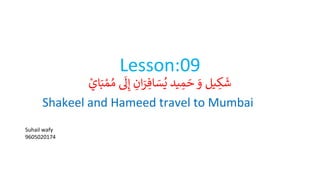 Lesson:09
‫ا‬َ‫ب‬ ْ‫م‬ ُ‫م‬
‫ى‬
‫َل‬ِ‫إ‬ ِ
‫ان‬َ
‫ر‬ ِ‫اف‬ َ
‫س‬ُ‫ي‬ ‫يد‬ ِ
‫م‬ َ
‫ح‬ َ
‫و‬ ‫يل‬ ِ
‫ك‬
َ
‫ش‬
ْ
‫ي‬
Shakeel and Hameed travel to Mumbai
Suhail wafy
9605020174
 