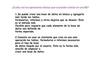 ¿Cuáles son las operaciones básicas que se pueden realizar en una BD?

  1.Se puede crear una base de datos en blanco y agregarle
  más tarde las tablas,
  formularios, informes y otros objetos que se deseen. Este
  es el método más
  flexible pero requiere que cada elemento de la base de
  datos sea definido de
  forma separada.

  2.Consiste en usar un Asistente que crea en una sola
  operación las tablas, formularios e informes necesarios
  para el tipo de base
  de datos elegido por el usuario. Esta es la forma más
  sencilla de empezar a
  crear una base de datos.
 