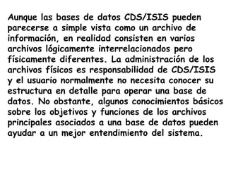 Aunque las bases de datos CDS/ISIS pueden
parecerse a simple vista como un archivo de
información, en realidad consisten en varios
archivos lógicamente interrelacionados pero
físicamente diferentes. La administración de los
archivos físicos es responsabilidad de CDS/ISIS
y el usuario normalmente no necesita conocer su
estructura en detalle para operar una base de
datos. No obstante, algunos conocimientos básicos
sobre los objetivos y funciones de los archivos
principales asociados a una base de datos pueden
ayudar a un mejor entendimiento del sistema.
 