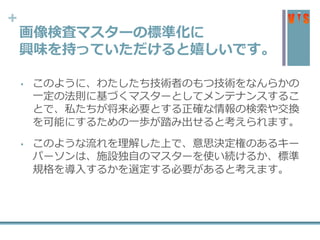+
画像検査マスターの標準化に
興味を持っていただけると嬉しいです。
• このように、わたしたち技術者のもつ技術をなんらかの
一定の法則に基づくマスターとしてメンテナンスするこ
とで、私たちが将来必要とする正確な情報の検索や交換
を可能にするための一歩が踏み出せると考えられます。
• このような流れを理解した上で、意思決定権のあるキー
パーソンは、施設独自のマスターを使い続けるか、標準
規格を導入するかを選定する必要があると考えます。
 