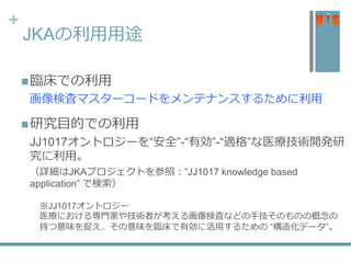 +
JKAの利用用途
臨床での利用
画像検査マスターコードをメンテナンスするために利用
研究目的での利用
JJ1017オントロジーを“安全”-“有効”-“適格”な医療技術開発研
究に利用。
（詳細はJKAプロジェクトを参照：”JJ1017 knowledge based
application” で検索）
※JJ1017オントロジー
医療における専門家や技術者が考える画像検査などの手技そのものの概念の
持つ意味を捉え、その意味を臨床で有効に活用するための “構造化データ”。
 