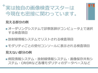 +
実は独自の画像検査マスターは
今現在も密接に関わっています。
見える部分の例
 オーダリングシステムで診察医師がコンピュータ上で選択
する検査項目
 放射線情報システムでリストされる検査項目
 モダリティごとの受付コンソールに表示される検査項目
見えない部分の例
 病院情報システム・放射線情報システム・画像保存共有シ
ステム・CR/DRなど各種モダリティのデータベースなど
 