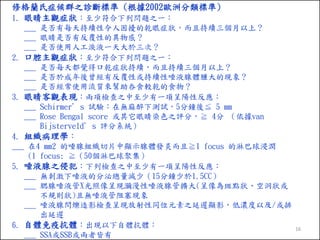 修格蘭氏症候群之診斷標準 (根據2002歐洲分類標準)
1. 眼睛主觀症狀：至少符合下列問題之一：
___ 是否有每天持續性令人困擾的乾眼症狀，而且持續三個月以上？
___ 眼睛是否有反覆性的異物感？
___ 是否使用人工淚液一天大於三次？
2. 口腔主觀症狀：至少符合下列問題之一：
___ 是否每天都覺得口乾症狀持續，而且持續三個月以上？
___ 是否於成年後曾經有反覆性或持續性唾液腺體腫大的現象？
___ 是否經常使用流質來幫助吞食較乾的食物？
3. 眼睛客觀表現：兩項檢查之中至少有一項呈陽性反應：
___ Schirmer’s 試驗：在無麻醉下測試，5分鐘後≦ 5 mm
___ Rose Bengal score 或其它眼睛染色之評分，≧ 4分 （依據van
Bijsterveld’s 評分系統）
4. 組織病理學：
___ 在4 mm2 的唾腺組織切片中顯示腺體發炎而且≧1 focus 的淋巴球浸潤
(1 focus: ≧（50個淋巴球聚集）
5. 唾液腺之侵犯：下列檢查之中至少有一項呈陽性反應：
___ 無刺激下唾液的分泌總量減少（15分鐘少於1.5CC）
___ 腮腺唾液管X光照像呈現瀰漫性唾液腺管擴大(呈像為斑點狀、空洞狀或
不規則狀)且無唾液管阻塞現象
___ 唾液腺閃爍造影檢查呈現放射性同位元素之延遲顯影，低濃度以及/或排
出延遲
6. 自體免疫抗體：出現以下自體抗體：
___ SSA或SSB或兩者皆有

16

 