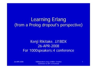 Learning Erlang
(from a Prolog dropout's perspective)


               Kenji Rikitake, JJ1BDX
                   26-APR-2008
          For 1000speakers:4 conference

26-APR-2008      1000speakers:4 by JJ1BDX: Creative   1
                    Commons CC-BY 3.0 licensed
 