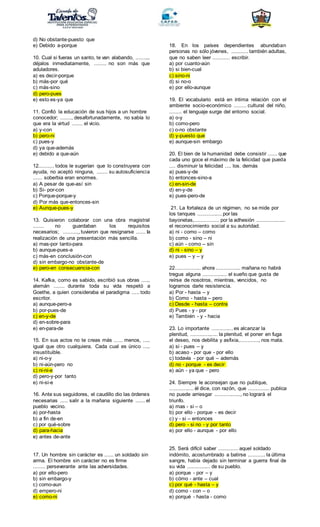 d) No obstante-puesto que
e) Debido a-porque
10. Cual si fueras un santo, te van alabando, ..........
déjalos inmediatamente, ........ no son más que
aduladores.
a) es decir-porque
b) más-por qué
c) más-sino
d) pero-pues
e) esto es-ya que
11. Confió la educación de sus hijos a un hombre
conocedor; ......., desafortunadamente, no sabía lo
que era la virtud ....... el vicio.
a) y-con
b) pero-ni
c) pues-y
d) ya que-además
e) debido a que-aún
12.......... todos le sugerían que lo construyera con
ayuda, no aceptó ninguna, ....... su autosuficiencia
...... soberbia eran enormes.
a) A pesar de que-así sin
b) Si- por-con
c) Porque-porque-y
d) Por más que-entonces-sin
e) Aunque-pues-y
13. Quisieron colaborar con una obra magistral
....... no guardaban los requisitos
necesarios; .........,, tuvieron que resignarse ...... la
realización de una presentación más sencilla.
a) mas-por tanto-para
b) aunque-pues-a
c) más-en conclusión-con
d) sin embargo-no obstante-de
e) pero-en consecuencia-con
14. Kafka, como es sabido, escribió sus obras ......
alemán ....... durante toda su vida respetó a
Goethe, a quien consideraba el paradigma ..... todo
escritor.
a) aunque-pero-a
b) por-pues-de
c) en-y-de
d) en-sobre-para
e) en-para-de
15. En sus actos no te creas más ...... menos, .....
igual que otro cualquiera. Cada cual es único .....
insustituible.
a) ni-o-y
b) ni-aún-pero no
c) ni-ni-e
d) pero-y-por tanto
e) ni-si-e
16. Ante sus seguidores, el caudillo dio las órdenes
necesarias ..... salir a la mañana siguiente ...... el
pueblo vecino.
a) por-hasta
b) a fin de-en
c) por qué-sobre
d) para-hacia
e) antes de-ante
17. Un hombre sin carácter es ...... un soldado sin
arma. El hombre sin carácter no es firme
........ perseverante ante las adversidades.
a) por ello-pero
b) sin embargo-y
c) como-aun
d) empero-ni
e) como-ni
18. En los países dependientes abundaban
personas no sólo jóvenes, ........... también adultas,
que no saben leer ........... escribir.
a) por cuanto-aún
b) si bien-cual
c) sino-ni
d) si no-o
e) por ello-aunque
19. El vocabulario está en íntima relación con el
ambiente socio-económico ........ cultural del niño,
........ el lenguaje surge del entorno social.
a) o-y
b) como-pero
c) o-no obstante
d) y-puesto que
e) aunque-sin embargo
20. El bien de la humanidad debe consistir ...... que
cada uno goce el máximo de la felicidad que pueda
.... disminuir la felicidad .... los. demás
a) pues-y-de
b) entonces-sino-a
c) en-sin-de
d) en-y-de
e) pues-pero-de
21. La fortaleza de un régimen, no se mide por
los tanques ................ por las
bayonetas,................ por la adhesión ...................
el reconocimiento social a su autoridad.
a) ni - como – como
b) como - sino – ni
c) aún - como – sin
d) ni - sino – y
e) pues – y – y
22................. ahora ................ mañana no habrá
tregua alguna ................ el sueño que gusta de
reírse de nosotros, mientras, vencidos, no
logramos darle resistencia.
a) Por - hasta – y
b) Como - hasta – pero
c) Desde - hasta – contra
d) Pues - y - por
e) También - y - hacia
23. Lo importante .............. es alcanzar la
plenitud, .................. la plenitud, el poner en fuga
el deseo, nos debilita y asfixia,............, nos mata.
a) si - pues – y
b) acaso - por que - por ello
c) todavía - por qué – además
d) no - porque - es decir
e) aún - ya que - pero
24. Siempre le aconsejan que no publique,
................ él dice, con razón, que .............. publica
no puede arriesgar ................., no logrará el
triunfo.
a) mas - si – o
b) por ello - porque - es decir
c) y - si – entonces
d) pero - si no - y por tanto
e) por ello - aunque - por ello
25. Será difícil saber ............. aquel soldado
indómito, acostumbrado a batirse ........... la última
sangre, había dejado sin terminar a guerra final de
su vida ............... de su pueblo.
a) porque - por – y
b) cómo - ante – cual
c) por qué - hasta – y
d) como - con – o
e) porqué - hasta - como
 