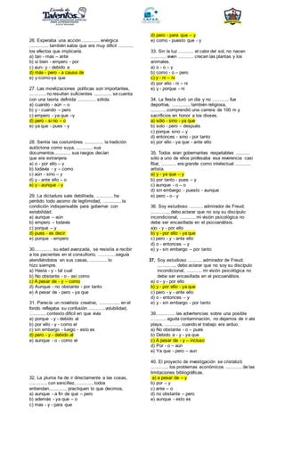 26. Esperaba una acción ............. enérgica
.............. también sabía que era muy difícil ...........
los efectos que implicaría.
a) tan - mas – ante
b) si bien - empero - por
c) aun- y - debido a
d) más - pero - a causa de
e) y-como-ya que
27. Las movilizaciones políticas son importantes,
............ no resultan suficientes ............. se cuenta
con una teoría definida ............. sólida.
a) cuando - aún – o
b) y - cuando – pero
c) empero - ya que –y
d) pero - si no – o
e) ya que - pues - y
28. Sentía las costumbres .............. la tradición
autóctona como suya, ............ sus
documentos............ sus rasgos decían
que era extranjera.
a) o - por ello – y
b) todavía - y – como
c) aún - sino – y
d) y - ante ello – o
e) y - aunque - y
29. La dictadura sale debilitada, ............ ha
perdido todo asomo de legitimidad, ............, la
condición indispensable para gobernar con
estabilidad.
a) aunque – aún
b) empero – todavía
c) porque – y
d) pues - es decir
e) porque - empero
30............. su edad avanzada, se resistía a recibir
a los pacientes en el consultorio, .............seguía
atendiéndolos en sus casas, ............. lo
hizo siempre.
a) Hasta - y - tal cual
b) No obstante - o - así como
c) A pesar de - y – como
d) Aunque - no obstante - por tanto
e) A pesar de - pero - ya que
31. Parecía un novelista creativo, ............... en el
fondo reflejaba su confusión ............volubilidad,
............ contexto difícil en que vivía
a) porque - y - debido al
b) por ello - y - como el
c) sin embargo - luego - esto es
d) pero - y - debido al
e) aunque - o - como el
32. La pluma ha de ir directamente a las cosas,
............. con sencillez, ............ todos
entiendan............. practiquen lo que decimos.
a) aunque - a fin de que – pero
b) además - ya que – o
c) mas - y - para que
d) pero - para que – y
e) como - puesto que - y
33. Sin la luz ........... el calor del sol, no nacen
........... viven ........... crecen las plantas y los
animales.
a) o - o – y
b) como - o – pero
c) y - ni – ni
d) por ello - ni – ni
e) y - porque - ni
34. La fiesta duró un día y no ............ fue
deportiva, ............. también religiosa,
............comprendió una carrera de 100 m y
sacrificios en honor a los dioses.
a) sólo - sino - ya que
b) solo - pero – después
c) porque sino – y
d) entonces - sino - por tanto
e) por ello - ya que - ante ello
35. Todos eran gobernantes respetables ..........
sólo a uno de ellos profesaba esa reverencia casi
filial, ........... era grande como intelectual ...........
artista.
a) y - ya que – y
b) por tanto - pues – y
c) aunque - o – o
d) sin embargo - puesto - aunque
e) pero - o - y
36. Soy estudioso .......... admirador de Freud;
............., debo aclarar que no soy su discípulo
incondicional, ........... mi visión psicológica no
debe ser encasillada en el psicoanálisis.
a)o - y - por ello
b) y - por ello - ya que
c) pero - y - ante ello
d) o - entonces – y
e) y - sin embargo – por tanto
37. Soy estudioso .......... admirador de Freud;
............., debo aclarar que no soy su discípulo
incondicional, ........... mi visión psicológica no
debe ser encasillada en el psicoanálisis.
a) o - y - por ello
b) y - por ello - ya que
c) pero - y - ante ello
d) o - entonces – y
e) y - sin embargo - por tanto
39.............. las advertencias sobre una posible
........... aguda contaminación, no dejamos de ir ala
playa, ............ cuando el trabajo era arduo.
a) No obstante - o – pues
b) Debido a - y - ya que
c) A pesar de - y – incluso
d) Por - o – aún
e) Ya que - pero – aun
40. El proyecto de investigación se cristalizó
............. los problemas económicos ............ de las
limitaciones bibliográficas.
a) a pesar de – y
b) por – y
c) ante – o
d) no obstante – pero
e) aunque - esto es
 