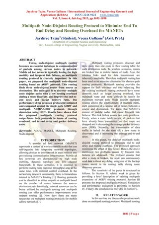 Jayshree Tajne, Veena Gulhane / International Journal of Engineering Research and
Applications (IJERA) ISSN: 2248-9622 www.ijera.com
Vol. 3, Issue 4, Jul-Aug 2013, pp.1691-1698
1691 | P a g e
Multipath Node-Disjoint Routing Protocol to Minimize End To
End Delay and Routing Overhead for MANETs
Jayshree Tajne1
(Student), Veena Gulhane2
(Asst. Prof.)
Department of Computer Science and Engineering
G.H. Raisoni college of Engineering, Nagpur university, Maharashtra, India
ABSTRACT
Today, node-disjoint multipath routing
becomes an essential technique in communication
of packets among various nodes in network.
Mobile ad hoc networks typically having the high
mobility and frequent link failures, so multipath
routing protocol is crucially important. In this
paper, we proposed the multipath node-disjoint
routing based on AODV protocol. This routing
finds three node-disjoint routes from source to
destination. The main goal is to discover multiple
node disjoint paths with a low routing overhead
during a route discovery, also improve the end-to-
end delay and packet delivery ratio. The
performance of the proposed protocol investigated
and compared against the single path AODV and
multipath NDMP-AODV protocols through
simulation using .NET. Results have shown that
the proposed multipath routing protocol
outperforms both protocols in terms of routing
overhead, end to end delay and packet delivery
ratio.
Keywords- AODV, MANET, Multipath Routing,
Node-disjoint
I. INTRODUCTION
A mobile ad hoc network (MANET)
represents a system of wireless mobile nodes that can
self-organize into temporary network topologies,
allowing devices to internetwork in areas without any
pre-existing communication infrastructure. Mobile ad
hoc networks are characterized by high node
mobility, dynamic topology and low channel
bandwidth. In these scenarios, it is essential to
perform routing with maximal throughput and, at the
same time, with minimal control overhead. In the
networking research community, there is tremendous
interest in MANETs Routing [1]. Routing protocols
can be classified as either unipath or multipath based
on the number of routes between the source-
destination pair. Intuitively, network resources can be
better utilized by multipath routing and multipath
routing can offer performance improvements over
unipath routing [2]. Now days there are many
researches on multipath routing protocols for mobile
ad hoc networks [3].
Multipath routing protocols discover and
store more than one route in their routing table for
each destination node. In wireless scenarios, routes
are broken due to mobile nature of node. Also, the
wireless links used for data transmission are
inherently unreliable. Therefore multipath routing has
been used as an attractive alternative for shortest path
routing protocols. Multipath routing provides the
support for fault tolerance and load balancing. But
the existing multipath routing protocols have some
demerits such as larger routing overhead, less
multipath route and more difficult in search for
maximum relevant path. Node disjoint multipath
routing allows the establishment of multiple paths,
each consisting of a unique set of nodes between a
source and destination. We know that MANETs
consist of mobile nodes that cause frequent link
failures. This link failure causes two main problems.
Firstly, when a route break occurs, all packets that
have already been transmitted on that route are
dropped and it decreasing the average packet delivery
ratio (PDR). Secondly, the transmission of data
traffic is halted for the time till a new route is
discovered and it increasing the average end-to-end
delay.
In this paper, we develop multipath node-
disjoint routing protocol to minimize end to end
delay and routing overhead. The proposed approach
minimizes the effect of link failure. Hence, the above
mentioned two problems caused by frequent link
failures are addressed. This protocol ensures that
after a route is broken, the node can continuously
send data without any delay, using one of the backup
routes stored in its routing table during route
discovery process.
The remainder of the paper is structured as
follows. In Section II, related work is given by
providing a brief description of existing multipath
extensions of AODV routing protocol. Section III
presents the proposed multipath protocol. Simulation
and performance evaluation is presented in Section
IV. Finally, the conclusion is provided in Section V.
II. RELATED WORK
In this section, we discuss the previous work
done on multipath routing protocol. Multipath routing
 