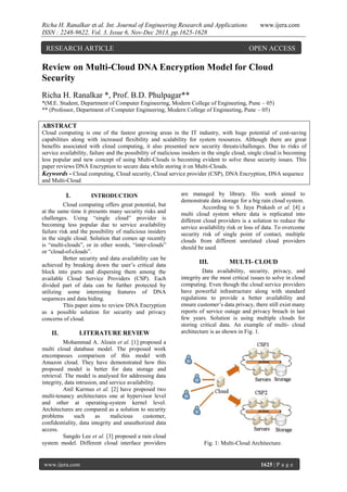 Richa H. Ranalkar et al. Int. Journal of Engineering Research and Applications
ISSN : 2248-9622, Vol. 3, Issue 6, Nov-Dec 2013, pp.1625-1628

RESEARCH ARTICLE

www.ijera.com

OPEN ACCESS

Review on Multi-Cloud DNA Encryption Model for Cloud
Security
Richa H. Ranalkar *, Prof. B.D. Phulpagar**
*(M.E. Student, Department of Computer Engineering, Modern College of Engineeting, Pune – 05)
** (Professor, Department of Computer Engineering, Modern College of Engineeting, Pune – 05)

ABSTRACT
Cloud computing is one of the fastest growing areas in the IT industry, with huge potential of cost-saving
capabilities along with increased flexibility and scalability for system resources. Although there are great
benefits associated with cloud computing, it also presented new security threats/challenges. Due to risks of
service availability, failure and the possibility of malicious insiders in the single cloud, single cloud is becoming
less popular and new concept of using Multi-Clouds is becoming evident to solve these security issues. This
paper reviews DNA Encryption to secure data while storing it on Multi-Clouds.
Keywords - Cloud computing, Cloud security, Cloud service provider (CSP), DNA Encryption, DNA sequence
and Multi-Cloud

I.

INTRODUCTION

Cloud computing offers great potential, but
at the same time it presents many security risks and
challenges. Using “single cloud” provider is
becoming less popular due to service availability
failure risk and the possibility of malicious insiders
in the single cloud. Solution that comes up recently
is “multi-clouds”, or in other words, “inter-clouds”
or “cloud-of-clouds”.
Better security and data availability can be
achieved by breaking down the user’s critical data
block into parts and dispersing them among the
available Cloud Service Providers (CSP). Each
divided part of data can be further protected by
utilizing some interesting features of DNA
sequences and data hiding.
This paper aims to review DNA Encryption
as a possible solution for security and privacy
concerns of cloud.

II.

LITERATURE REVIEW

Mohammad A. Alzain et al. [1] proposed a
multi cloud database model. The proposed work
encompasses comparison of this model with
Amazon cloud. They have demonstrated how this
proposed model is better for data storage and
retrieval. The model is analysed for addressing data
integrity, data intrusion, and service availability.
Anil Kurmus et al. [2] have proposed two
multi-tenancy architectures one at hypervisor level
and other at operating-system kernel level.
Architectures are compared as a solution to security
problems
such
as
malicious
customer,
confidentiality, data integrity and unauthorized data
access.
Sangdo Lee et al. [3] proposed a rain cloud
system model. Different cloud interface providers

www.ijera.com

are managed by library. His work aimed to
demonstrate data storage for a big rain cloud system.
According to S. Jaya Prakash et al. [4] a
multi cloud system where data is replicated into
different cloud providers is a solution to reduce the
service availability risk or loss of data. To overcome
security risk of single point of contact, multiple
clouds from different unrelated cloud providers
should be used.

III.

MULTI- CLOUD

Data availability, security, privacy, and
integrity are the most critical issues to solve in cloud
computing. Even though the cloud service providers
have powerful infrastructure along with standard
regulations to provide a better availability and
ensure customer’s data privacy, there still exist many
reports of service outage and privacy breach in last
few years. Solution is using multiple clouds for
storing critical data. An example of multi- cloud
architecture is as shown in Fig. 1.

Fig. 1: Multi-Cloud Architecture.

1625 | P a g e

 