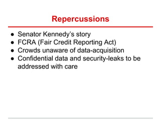 Repercussions
● Senator Kennedy’s story
● FCRA (Fair Credit Reporting Act)
● Crowds unaware of data-acquisition
● Confidential data and security-leaks to be
addressed with care
 
