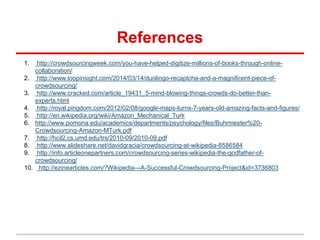 References
1. http://crowdsourcingweek.com/you-have-helped-digitize-millions-of-books-through-online-
collaboration/
2. http://www.loopinsight.com/2014/03/14/duolingo-recaptcha-and-a-magnificent-piece-of-
crowdsourcing/
3. http://www.cracked.com/article_19431_5-mind-blowing-things-crowds-do-better-than-
experts.html
4. http://royal.pingdom.com/2012/02/08/google-maps-turns-7-years-old-amazing-facts-and-figures/
5. http://en.wikipedia.org/wiki/Amazon_Mechanical_Turk
6. http://www.pomona.edu/academics/departments/psychology/files/Buhrmester%20-
Crowdsourcing-Amazon-MTurk.pdf
7. http://hcil2.cs.umd.edu/trs/2010-09/2010-09.pdf
8. http://www.slideshare.net/davidgracia/crowdsourcing-at-wikipedia-8586584
9. http://info.articleonepartners.com/crowdsourcing-series-wikipedia-the-godfather-of-
crowdsourcing/
10. http://ezinearticles.com/?Wikipedia---A-Successful-Crowdsourcing-Project&id=3736803
 