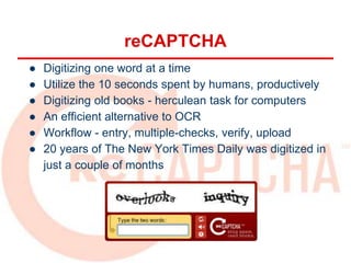 ● Digitizing one word at a time
● Utilize the 10 seconds spent by humans, productively
● Digitizing old books - herculean task for computers
● An efficient alternative to OCR
● Workflow - entry, multiple-checks, verify, upload
● 20 years of The New York Times Daily was digitized in
just a couple of months
reCAPTCHA
 