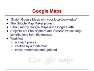 ● “Enrich Google Maps with your local knowledge”
● The Google Map Maker project
● Data used by Google Maps and Google Earth
● Projects like PhotoSphere and StreetView use huge
contributions from the masses
● Workflow
○ add/edit places
○ verified by a moderator
○ cross-referenced and updated
Google Maps
 