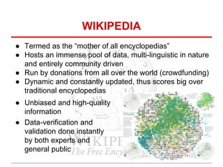 WIKIPEDIA
● Termed as the “mother of all encyclopedias”
● Hosts an immense pool of data, multi-linguistic in nature
and entirely community driven
● Run by donations from all over the world (crowdfunding)
● Dynamic and constantly updated, thus scores big over
traditional encyclopedias
● Unbiased and high-quality
information
● Data-verification and
validation done instantly
by both experts and
general public
 