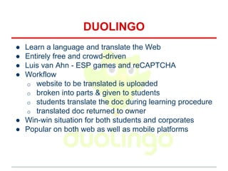 DUOLINGO
● Learn a language and translate the Web
● Entirely free and crowd-driven
● Luis van Ahn - ESP games and reCAPTCHA
● Workflow
o website to be translated is uploaded
o broken into parts & given to students
o students translate the doc during learning procedure
o translated doc returned to owner
● Win-win situation for both students and corporates
● Popular on both web as well as mobile platforms
 