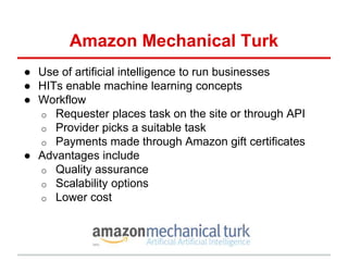 Amazon Mechanical Turk
● Use of artificial intelligence to run businesses
● HITs enable machine learning concepts
● Workflow
o Requester places task on the site or through API
o Provider picks a suitable task
o Payments made through Amazon gift certificates
● Advantages include
o Quality assurance
o Scalability options
o Lower cost
 