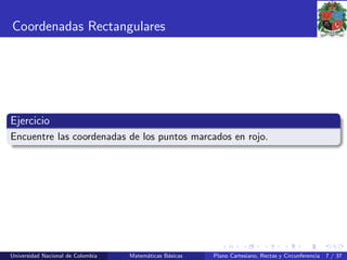 Coordenadas Rectangulares
Ejercicio
Encuentre las coordenadas de los puntos marcados en rojo.
Universidad Nacional de Colombia Matem´aticas B´asicas Plano Cartesiano, Rectas y Circunferencia 7 / 37
 