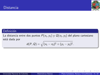 Distancia
Deﬁnici´on
La distancia entre dos puntos P(x1, y1) y Q(x2, y2) del plano cartesiano
est´a dada por
d(P, Q) = (x1 − x2)2 + (y1 − y2)2.
Universidad Nacional de Colombia Matem´aticas B´asicas Plano Cartesiano, Rectas y Circunferencia 9 / 37
 