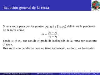 Ecuaci´on general de la recta
Si una recta pasa por los puntos (x0, y0) y (x1, y1) deﬁnimos la pendiente
de la recta como
m =
y1 − y0
x1 − x0
,
donde x0 = x1, que nos da el grado de inclinaci´on de la recta con respecto
al eje x.
Una recta con pendiente cero no tiene inclinaci´on, es decir, es horizontal.
Universidad Nacional de Colombia Matem´aticas B´asicas Plano Cartesiano, Rectas y Circunferencia 13 / 37
 