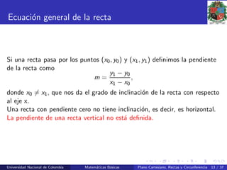 Ecuaci´on general de la recta
Si una recta pasa por los puntos (x0, y0) y (x1, y1) deﬁnimos la pendiente
de la recta como
m =
y1 − y0
x1 − x0
,
donde x0 = x1, que nos da el grado de inclinaci´on de la recta con respecto
al eje x.
Una recta con pendiente cero no tiene inclinaci´on, es decir, es horizontal.
La pendiente de una recta vertical no est´a deﬁnida.
Universidad Nacional de Colombia Matem´aticas B´asicas Plano Cartesiano, Rectas y Circunferencia 13 / 37
 