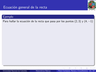 Ecuaci´on general de la recta
Ejemplo
Para hallar la ecuaci´on de la recta que pasa por los puntos (2, 3) y (4, −1)
Universidad Nacional de Colombia Matem´aticas B´asicas Plano Cartesiano, Rectas y Circunferencia 15 / 37
 