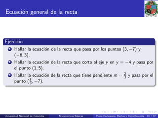 Ecuaci´on general de la recta
Ejercicio
1 Hallar la ecuaci´on de la recta que pasa por los puntos (3, −7) y
(−6, 3).
2 Hallar la ecuaci´on de la recta que corta al eje y en y = −4 y pasa por
el punto (1, 5).
3 Hallar la ecuaci´on de la recta que tiene pendiente m = 2
3 y pasa por el
punto (5
3 , −7).
Universidad Nacional de Colombia Matem´aticas B´asicas Plano Cartesiano, Rectas y Circunferencia 16 / 37
 