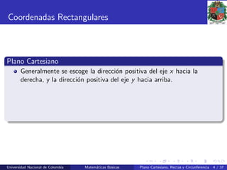 Coordenadas Rectangulares
Plano Cartesiano
Generalmente se escoge la direcci´on positiva del eje x hacia la
derecha, y la direcci´on positiva del eje y hacia arriba.
Universidad Nacional de Colombia Matem´aticas B´asicas Plano Cartesiano, Rectas y Circunferencia 4 / 37
 