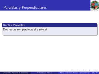 Paralelas y Perpendiculares
Rectas Paralelas
Dos rectas son paralelas si y s´olo si
Universidad Nacional de Colombia Matem´aticas B´asicas Plano Cartesiano, Rectas y Circunferencia 26 / 37
 