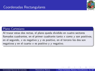 Coordenadas Rectangulares
Plano Cartesiano
Al trazar estas dos rectas, el plano queda dividido en cuatro sectores
llamados cuadrantes, en el primer cuadrante tanto x como y son positivos,
en el segundo, x es negativo y y es positivo, en el tercero los dos son
negativos y en el cuarto x es positivo y y negativo.
Universidad Nacional de Colombia Matem´aticas B´asicas Plano Cartesiano, Rectas y Circunferencia 5 / 37
 