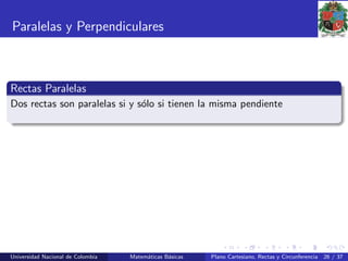 Paralelas y Perpendiculares
Rectas Paralelas
Dos rectas son paralelas si y s´olo si tienen la misma pendiente
Universidad Nacional de Colombia Matem´aticas B´asicas Plano Cartesiano, Rectas y Circunferencia 26 / 37
 