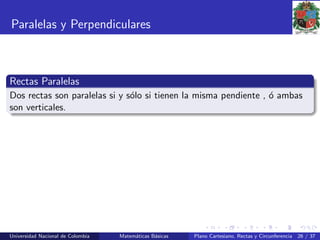 Paralelas y Perpendiculares
Rectas Paralelas
Dos rectas son paralelas si y s´olo si tienen la misma pendiente , ´o ambas
son verticales.
Universidad Nacional de Colombia Matem´aticas B´asicas Plano Cartesiano, Rectas y Circunferencia 26 / 37
 