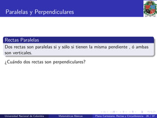 Paralelas y Perpendiculares
Rectas Paralelas
Dos rectas son paralelas si y s´olo si tienen la misma pendiente , ´o ambas
son verticales.
¿Cu´ando dos rectas son perpendiculares?
Universidad Nacional de Colombia Matem´aticas B´asicas Plano Cartesiano, Rectas y Circunferencia 26 / 37
 