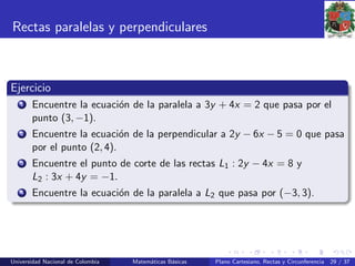 Rectas paralelas y perpendiculares
Ejercicio
1 Encuentre la ecuaci´on de la paralela a 3y + 4x = 2 que pasa por el
punto (3, −1).
2 Encuentre la ecuaci´on de la perpendicular a 2y − 6x − 5 = 0 que pasa
por el punto (2, 4).
3 Encuentre el punto de corte de las rectas L1 : 2y − 4x = 8 y
L2 : 3x + 4y = −1.
4 Encuentre la ecuaci´on de la paralela a L2 que pasa por (−3, 3).
Universidad Nacional de Colombia Matem´aticas B´asicas Plano Cartesiano, Rectas y Circunferencia 29 / 37
 