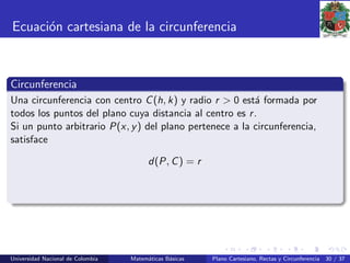 Ecuaci´on cartesiana de la circunferencia
Circunferencia
Una circunferencia con centro C(h, k) y radio r > 0 est´a formada por
todos los puntos del plano cuya distancia al centro es r.
Si un punto arbitrario P(x, y) del plano pertenece a la circunferencia,
satisface
d(P, C) = r
Universidad Nacional de Colombia Matem´aticas B´asicas Plano Cartesiano, Rectas y Circunferencia 30 / 37
 