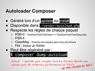 Autoloader Composer
● Généré lors d’un update ou install
● Disponible dans ./vendor/autoload.php
● Respecte les règles de chaque paquet
○ PSR-0 : TestSubTestTestClass => Test/SubTest/TestClass.php
○ PSR-4
○ ClassMap : Cherche les classes dans tous les fichiers
○ File : inclus un fichier
● Peut être régénéré par :
$ composer dump-autoload
Astuce : --optimize pour compiler tous les chemins d'accès aux
classes pour de meilleures performances en PROD
NE PAS UTILISER EN DEV !!
 