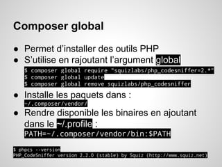Composer global
● Permet d’installer des outils PHP
● S’utilise en rajoutant l’argument global
$ composer global require "squizlabs/php_codesniffer=2.*"
$ composer global update
$ composer global remove squizlabs/php_codesniffer
● Installe les paquets dans :
~/.composer/vendor/
● Rendre disponible les binaires en ajoutant
dans le ~/.profile :
PATH=~/.composer/vendor/bin:$PATH
$ phpcs --version
PHP_CodeSniffer version 2.2.0 (stable) by Squiz (http://www.squiz.net)
 