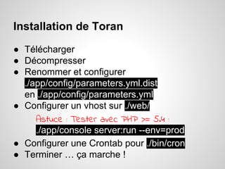 Installation de Toran
● Télécharger
● Décompresser
● Renommer et configurer
./app/config/parameters.yml.dist
en ./app/config/parameters.yml
● Configurer un vhost sur ./web/
Astuce : Tester avec PHP >= 5.4 :
./app/console server:run --env=prod
● Configurer une Crontab pour ./bin/cron
● Terminer … ça marche !
 