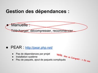 Gestion des dépendances :
● Manuelle :
Télécharger, décompresser, recommencer ...
● PEAR : http://pear.php.net/
● Pas de dépendances par projet
● Installation système
● Peu de paquets, ajout de paquets compliqués
PEAR : 600 vs Compser : > 50 000
 