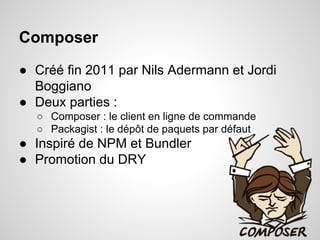 Composer
● Créé fin 2011 par Nils Adermann et Jordi
Boggiano
● Deux parties :
○ Composer : le client en ligne de commande
○ Packagist : le dépôt de paquets par défaut
● Inspiré de NPM et Bundler
● Promotion du DRY
 