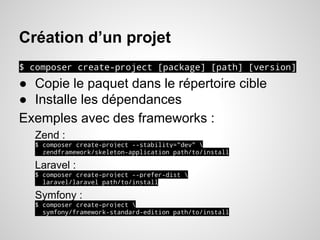 Création d’un projet
$ composer create-project [package] [path] [version]
● Copie le paquet dans le répertoire cible
● Installe les dépendances
Exemples avec des frameworks :
Zend :
$ composer create-project --stability="dev" 
zendframework/skeleton-application path/to/install
Laravel :
$ composer create-project --prefer-dist 
laravel/laravel path/to/install
Symfony :
$ composer create-project 
symfony/framework-standard-edition path/to/install
 