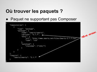Où trouver les paquets ?
● Paquet ne supportant pas Composer
{ .
"repositories": [ .
{ .
"type": "package", .
"package": { .
"name": "smarty/smarty", .
"version": "3.1.7", .
"dist": { .
"url": "http://www.smarty.net/files/Smarty-3.1.7.zip", .
"type": "zip" .
}, .
"autoload": { .
"classmap": ["libs/"] .
} .
} .
} .
], .
"require": { .
"smarty/smarty": "3.1.*" .
} .
} .
Même version
 