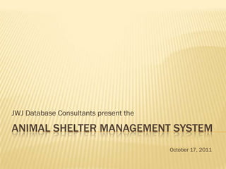 JWJ Database Consultants present the

ANIMAL SHELTER MANAGEMENT SYSTEM
                                       October 17, 2011
 