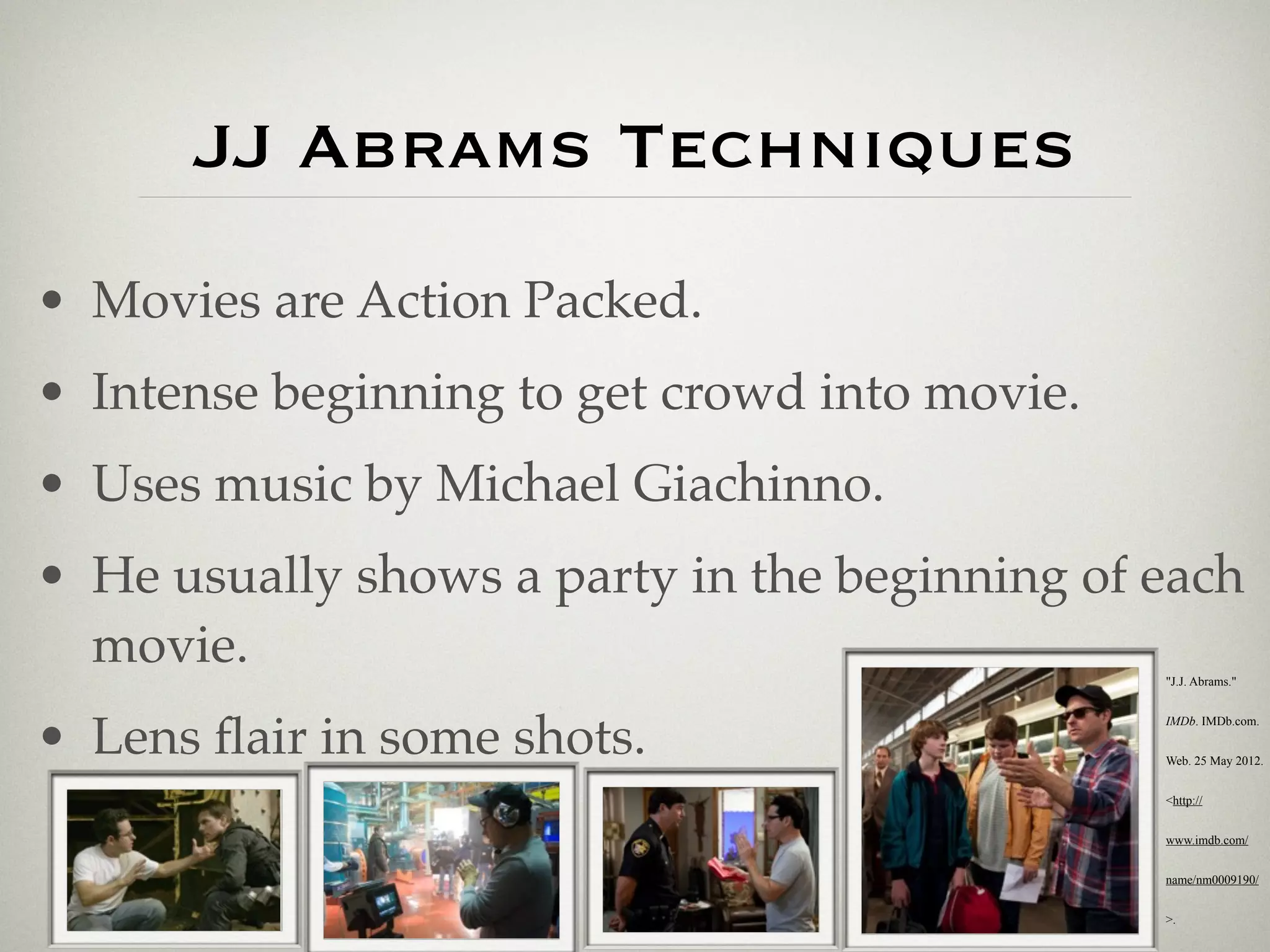 JJ Abrams Techniques
• Movies are Action Packed.
• Intense beginning to get crowd into movie.
• Uses music by Michael Giachinno.
• He usually shows a party in the beginning of each
  movie.                                       "J.J. Abrams."




• Lens ﬂair in some shots.
                                               IMDb. IMDb.com.


                                               Web. 25 May 2012.


                                               <http://


                                               www.imdb.com/


                                               name/nm0009190/


                                               >.
 
