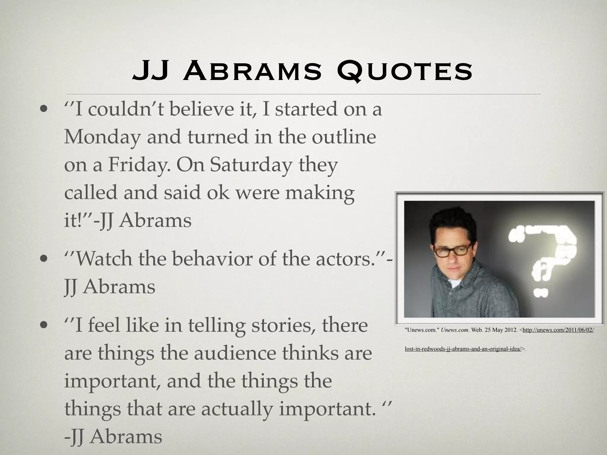 JJ Abrams Quotes
• ‘’I couldn’t believe it, I started on a
  Monday and turned in the outline
  on a Friday. On Saturday they
  called and said ok were making
  it!’’-JJ Abrams
• ‘’Watch the behavior of the actors.’’-
  JJ Abrams
• ‘’I feel like in telling stories, there   "Unews.com." Unews.com. Web. 25 May 2012. <http://unews.com/2011/06/02/



  are things the audience thinks are        lost-in-redwoods-jj-abrams-and-an-original-idea/>.




  important, and the things the
  things that are actually important. ‘’
  -JJ Abrams
 