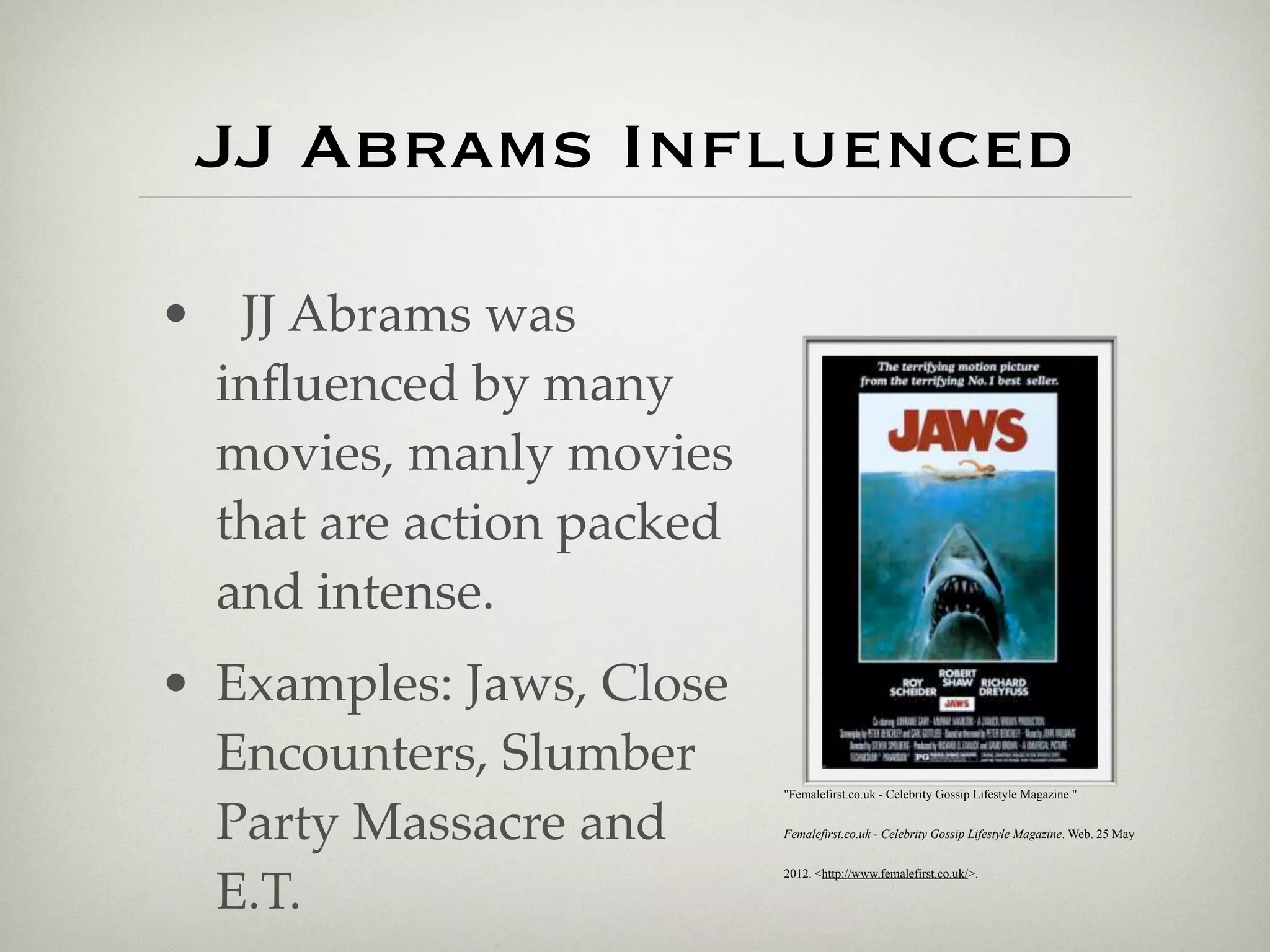 JJ Abrams Influenced

• JJ Abrams was
 inﬂuenced by many
 movies, manly movies
 that are action packed
 and intense.
• Examples: Jaws, Close
  Encounters, Slumber
                          "Femalefirst.co.uk - Celebrity Gossip Lifestyle Magazine."


  Party Massacre and      Femalefirst.co.uk - Celebrity Gossip Lifestyle Magazine. Web. 25 May




  E.T.
                          2012. <http://www.femalefirst.co.uk/>.
 